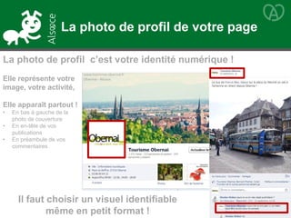 Elle représente votre
image, votre activité,
Elle apparaît partout !
• En bas à gauche de la
photo de couverture
• En en-tête de vos
publications
• En préambule de vos
commentaires
Il faut choisir un visuel identifiable
même en petit format !
La photo de profil de votre page
La photo de profil c’est votre identité numérique !
 