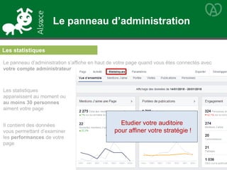 Le panneau d’administration
Le panneau d’administration s’affiche en haut de votre page quand vous êtes connectés avec
votre compte administrateur
Les statistiques
apparaissent au moment ou
au moins 30 personnes
aiment votre page
Il contient des données
vous permettant d’examiner
les performances de votre
page
Les statistiques
Etudier votre auditoire
pour affiner votre stratégie !
 