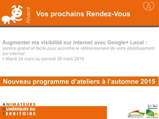 Vos prochains Rendez-Vous
Augmenter ma visibilité sur internet avec Google+ Local :
service gratuit et facile pour accroître le référencement de votre établissement
sur internet.
> Mardi 24 mars ou samedi 28 mars 2015
Nouveau programme d’ateliers à l’automne 2015
 