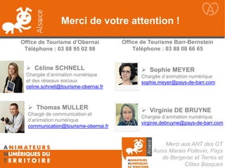 Merci aux ANT des OT
Aunis Marais Poitevin, Pays
de Bergerac et Terres et
Côtes Basques
 Céline SCHNELL
Chargée d’animation numérique
et des réseaux sociaux
celine.schnell@tourisme-obernai.fr
 Thomas MULLER
Chargé de communication et
d’animation numérique
communication@tourisme-obernai.fr
Merci de votre attention !
 Sophie MEYER
Chargée d’animation numérique
sophie.meyer@pays-de-barr.com
 Virginie DE BRUYNE
Chargée d’animation numérique
virginie.debruyne@pays-de-barr.com
Office de Tourisme d’Obernai
Téléphone : 03 88 95 02 98
Office de Tourisme Barr-Bernstein
Téléphone : 03 88 08 66 65
 