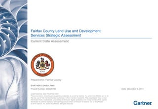 Fairfax County Land Use and Development
Services Strategic Assessment
Current State Assessment

Prepared for: Fairfax County
GARTNER CONSULTING
Project Number: 330026785 Date: December 9, 2015
CONFIDENTIAL AND PROPRIETARY

This presentation, including any supporting materials, is owned by Gartner, Inc. and/or its affiliates and is for

the sole use of the intended Gartner audience or other intended recipients. This presentation may contain 

information that is confidential, proprietary or otherwise legally protected, and it may not be further copied,

distributed or publicly displayed without the express written permission of Gartner, Inc. or its affiliates.

© 2015 Gartner, Inc. and/or its affiliates. All rights reserved.

 