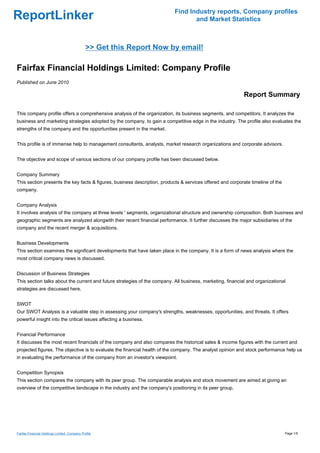 Find Industry reports, Company profiles
ReportLinker                                                                      and Market Statistics



                                               >> Get this Report Now by email!

Fairfax Financial Holdings Limited: Company Profile
Published on June 2010

                                                                                                            Report Summary

This company profile offers a comprehensive analysis of the organization, its business segments, and competitors. It analyzes the
business and marketing strategies adopted by the company, to gain a competitive edge in the industry. The profile also evaluates the
strengths of the company and the opportunities present in the market.


This profile is of immense help to management consultants, analysts, market research organizations and corporate advisors.


The objective and scope of various sections of our company profile has been discussed below.


Company Summary
This section presents the key facts & figures, business description, products & services offered and corporate timeline of the
company.


Company Analysis
It involves analysis of the company at three levels ' segments, organizational structure and ownership composition. Both business and
geographic segments are analyzed alongwith their recent financial performance. It further discusses the major subsidiaries of the
company and the recent merger & acquisitions.


Business Developments
This section examines the significant developments that have taken place in the company. It is a form of news analysis where the
most critical company news is discussed.


Discussion of Business Strategies
This section talks about the current and future strategies of the company. All business, marketing, financial and organizational
strategies are discussed here.


SWOT
Our SWOT Analysis is a valuable step in assessing your company's strengths, weaknesses, opportunities, and threats. It offers
powerful insight into the critical issues affecting a business.


Financial Performance
It discusses the most recent financials of the company and also compares the historical sales & income figures with the current and
projected figures. The objective is to evaluate the financial health of the company. The analyst opinion and stock performance help us
in evaluating the performance of the company from an investor's viewpoint.


Competition Synopsis
This section compares the company with its peer group. The comparable analysis and stock movement are aimed at giving an
overview of the competitive landscape in the industry and the company's positioning in its peer group.




Fairfax Financial Holdings Limited: Company Profile                                                                              Page 1/5
 