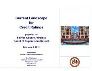 Current Landscape
         for
   Credit Ratings
            p p
            prepared for
  Fairfax County, Virginia
Board of Supervisors Retreat

         February 6, 2012

              p
              presented by
                         y
     JoAnne Carter, Managing Director

             The PFM Group
     4350 North Fairfax Drive, Suite 580
           Arlington, VA 22203
              (703) 741-0175
               www.pfm.com
 