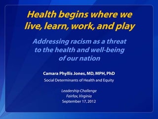 Health begins where we
live, learn, work, and play
  Addressing racism as a threat
  to the health and well-being
          of our nation
     Camara Phyllis Jones, MD, MPH, PhD
     Social Determinants of Health and Equity

              Leadership Challenge
                 Fairfax, Virginia
              September 17, 2012
 