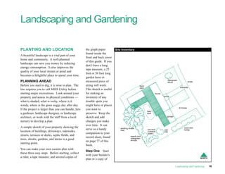 Landscaping and Gardening

PLANTING AND LOCATION                                the graph paper         Site Inventory
                                                     found inside the
A beautiful landscape is a vital part of your
                                                     front and back cover
home and community. A well-planned
                                                     of this guide. If you
landscape can save you money by reducing
                                                     don’t have a long
energy consumption. It also improves the
                                                     tape measure, a 25
quality of your local stream or pond and
                                                     foot or 50 foot long
becomes a delightful place to spend your time.
                                                     garden hose or
                                                                                                                             overgrown
PLANNING AHEAD                                       measured piece of                                                       shrub                  street
Before you start to dig, it is wise to plan. The     string will work.                             bare
                                                                                                   spot                                   sidewalk
law requires you to call MISS Utility before         This sketch is useful
starting major excavations. Look around your         for making an                                                house
                                                                                                                          porch
property and assess its physical conditions —        inventory of any
what is shaded, what is rocky, where is it           trouble spots you
windy, where is the grass soggy day after day.       might have or places
                                                                                                                                         driveway
If the project is larger than you can handle, hire   you want to
                                                                                                          bare
a gardener, landscape designer, or landscape         preserve. Keep the                                   spot

architect, or work with the staff from a local       sketch and add                                                          garage

nursery to develop a plan.                           changes you make
                                                     over time. It can
A simple sketch of your property showing the                                     existing shade                                               unpruned
                                                     serve as a handy            tree                     low spot        ugly                hedge
location of buildings, driveways, sidewalks,                                                              (collects       tree
                                                     companion to your                                    water)
streets, terraces or decks, septic fields, and                                             weeds and
                                                     record sheet, found                   overgrown
trees, shrubs, gardens, and lawns is a good                                                shrubs
                                                     on page 77 of this
starting point.
                                                     book.
You can make your own custom plan with
                                                     Step One Start
these three easy steps. Before starting, collect
                                                     with your builder’s
a ruler, a tape measure, and several copies of                                                                                                               NORTH
                                                     plan or a copy of

                                                                                                                                      Landscaping and Gardening      19
 