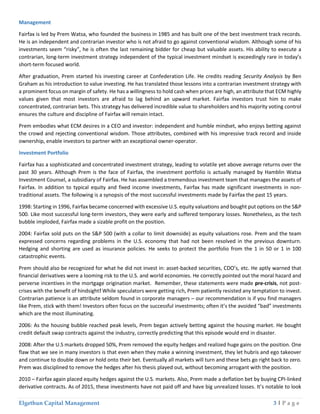 Elgethun Capital Management 3 | P a g e
Management
Fairfax is led by Prem Watsa, who founded the business in 1985 and has built one of the best investment track records.
He is an independent and contrarian investor who is not afraid to go against conventional wisdom. Although some of his
investments seem “risky”, he is often the last remaining bidder for cheap but valuable assets. His ability to execute a
contrarian, long-term investment strategy independent of the typical investment mindset is exceedingly rare in today’s
short-term focused world.
After graduation, Prem started his investing career at Confederation Life. He credits reading Security Analysis by Ben
Graham as his introduction to value investing. He has translated those lessons into a contrarian investment strategy with
a prominent focus on margin of safety. He has a willingness to hold cash when prices are high, an attribute that ECM highly
values given that most investors are afraid to lag behind an upward market. Fairfax investors trust him to make
concentrated, contrarian bets. This strategy has delivered incredible value to shareholders and his majority voting control
ensures the culture and discipline of Fairfax will remain intact.
Prem embodies what ECM desires in a CEO and investor: independent and humble mindset, who enjoys betting against
the crowd and rejecting conventional wisdom. Those attributes, combined with his impressive track record and inside
ownership, enable investors to partner with an exceptional owner-operator.
Investment Portfolio
Fairfax has a sophisticated and concentrated investment strategy, leading to volatile yet above average returns over the
past 30 years. Although Prem is the face of Fairfax, the investment portfolio is actually managed by Hamblin Watsa
Investment Counsel, a subsidiary of Fairfax. He has assembled a tremendous investment team that manages the assets of
Fairfax. In addition to typical equity and fixed income investments, Fairfax has made significant investments in non-
traditional assets. The following is a synopsis of the most successful investments made by Fairfax the past 15 years.
1998: Starting in 1996, Fairfax became concerned with excessive U.S. equity valuations and bought put options on the S&P
500. Like most successful long-term investors, they were early and suffered temporary losses. Nonetheless, as the tech
bubble imploded, Fairfax made a sizable profit on the position.
2004: Fairfax sold puts on the S&P 500 (with a collar to limit downside) as equity valuations rose. Prem and the team
expressed concerns regarding problems in the U.S. economy that had not been resolved in the previous downturn.
Hedging and shorting are used as insurance policies. He seeks to protect the portfolio from the 1 in 50 or 1 in 100
catastrophic events.
Prem should also be recognized for what he did not invest in: asset-backed securities, CDO’s, etc. He aptly warned that
financial derivatives were a looming risk to the U.S. and world economies. He correctly pointed out the moral hazard and
perverse incentives in the mortgage origination market. Remember, these statements were made pre-crisis, not post-
crises with the benefit of hindsight! While speculators were getting rich, Prem patiently resisted any temptation to invest.
Contrarian patience is an attribute seldom found in corporate managers – our recommendation is if you find managers
like Prem, stick with them! Investors often focus on the successful investments; often it’s the avoided “bad” investments
which are the most illuminating.
2006: As the housing bubble reached peak levels, Prem began actively betting against the housing market. He bought
credit default swap contracts against the industry, correctly predicting that this episode would end in disaster.
2008: After the U.S markets dropped 50%, Prem removed the equity hedges and realized huge gains on the position. One
flaw that we see in many investors is that even when they make a winning investment, they let hubris and ego takeover
and continue to double down or hold onto their bet. Eventually all markets will turn and these bets go right back to zero.
Prem was disciplined to remove the hedges after his thesis played out, without becoming arrogant with the position.
2010 – Fairfax again placed equity hedges against the U.S. markets. Also, Prem made a deflation bet by buying CPI-linked
derivative contracts. As of 2015, these investments have not paid off and have big unrealized losses. It’s notable to look
 