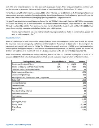 Elgethun Capital Management 4 | P a g e
back at his prior bets and realize he has often been early by a couple of years. There is no guarantee these positions work
out, but it critical to remember that these are in context of investment holdings that total over $25 billion.
Fairfax holds nearly $5 billion in common stocks, $11.5 billion in bonds, and $5.5 billion in cash. The company has several
investments in associates, including Thomas Cook India, Quess Human Resources, Sterling Resorts, Sporting Life, and Keg
Restaurants. These investments are spread geographically and reflect a range of industries.
Fairfax’s 15 year equity track record has outperformed the S&P 500 by 7.4% annually (beat the S&P 500 by compounded
+333% over the period), and its bond performance has outperformed the Merrill Lynch corporate index by 5.4% annually.
Although results will be volatile, Prem continues to place margin of safety far ahead of quick profits. In the 2002 annual
report, Prem mentions a valuable quote by Ben Graham from a 1946 lecture:
“In one important aspect, we have made practically no progress at all and that is in human nature…people still
want to make money very fast.”
Valuation Summary
Based on 1.5x multiple on book value, Fairfax is worth $690 per share, compared to the current price of $496. We assume
the insurance business is marginally profitable over the long-term. A premium to book value is deserved given the
investment success and track record of Fairfax. The 15% earnings growth target and 15% ROE target is achievable given
Prem’s aptitude and opportunity set. A 7-8% annual investment return produces 15% earnings growth. We assume the
deflation bet is a break even investment. Even at 1.0x book valuation, Fairfax still has limited downside to $459.
Based on normalized investment and insurance earnings, Fairfax can earn $51.29 a share. Valuing $51.29 in EPS at 12x
produces a $615.44 stock value. Both valuations methods provide a valuable margin of safety for Fairfax investors.
 