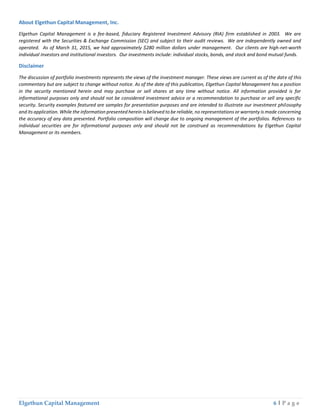 Elgethun Capital Management 6 | P a g e
About Elgethun Capital Management, Inc.
Elgethun Capital Management is a fee-based, fiduciary Registered Investment Advisory (RIA) firm established in 2003. We are
registered with the Securities & Exchange Commission (SEC) and subject to their audit reviews. We are independently owned and
operated. As of March 31, 2015, we had approximately $280 million dollars under management. Our clients are high-net-worth
individual investors and institutional investors. Our investments include: individual stocks, bonds, and stock and bond mutual funds.
Disclaimer
The discussion of portfolio investments represents the views of the investment manager. These views are current as of the date of this
commentary but are subject to change without notice. As of the date of this publication, Elgethun Capital Management has a position
in the security mentioned herein and may purchase or sell shares at any time without notice. All information provided is for
informational purposes only and should not be considered investment advice or a recommendation to purchase or sell any specific
security. Security examples featured are samples for presentation purposes and are intended to illustrate our investment philosophy
and its application. While the information presented herein is believed to be reliable, no representations or warranty is made concerning
the accuracy of any data presented. Portfolio composition will change due to ongoing management of the portfolios. References to
individual securities are for informational purposes only and should not be construed as recommendations by Elgethun Capital
Management or its members.
 