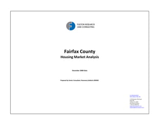 Fairfax County
Housing Market Analysis


                December 2008 Data




Prepared by Senior Consultant, Rosemary deButts (MIRM)




                                                         FULTON RESEARCH 
                                                         AND CONSULTING, INC.

                                                         11350 Random Hills Road
                                                         Suite 330
                                                         Fairfax, VA  22030  
                                                         540.338.2212 Direct
                                                         1.703.673.9950 Fax 
                                                         www.fultonresearch.com
                                                         rdebutts@fultonresearch.com
 
