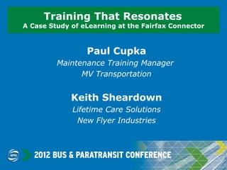 Training That Resonates
A Case Study of eLearning at the Fairfax Connector



                 Paul Cupka
         Maintenance Training Manager
               MV Transportation


             Keith Sheardown
             Lifetime Care Solutions
              New Flyer Industries
 