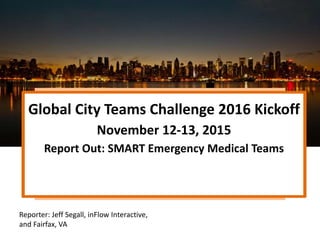 Global City Teams Challenge 2016 Kickoff
November 12-13, 2015
Report Out: SMART Emergency Medical Teams
Reporter: Jeff Segall, inFlow Interactive,
and Fairfax, VA
 