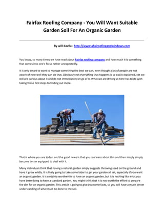 Fairfax Roofing Company - You Will Want Suitable
              Garden Soil For An Organic Garden
_____________________________________________________________________________________

                              By will davila - http://www.ahsiroofingandwindows.com



You know, so many times we have read about Fairfax roofing company and how much it is something
that comes into one's focus rather unexpectedly.

It is only smart to want to manage something the best we can, even though a lot of people are not
aware of how well they can do that. Obviously not everything that happens is so easily explained, yet we
still are curious about it and do not immediately let go of it. What we are driving at here has to do with
taking those first steps to finding out more.




That is where you are today, and the good news is that you can learn about this and then simply simply
become better equipped to deal with it.

Many individuals think that having a natural garden simply suggests throwing seed on the ground and
have it grow wildly. It is likely going to take some labor to get your garden all set, especially if you want
an organic garden. It is certainly worthwhile to have an organic garden, but it is nothing like what you
have been doing to have a standard garden. You might think that it is not worth the effort to prepare
the dirt for an organic garden. This article is going to give you some facts, so you will have a much better
understanding of what must be done to the soil.
 