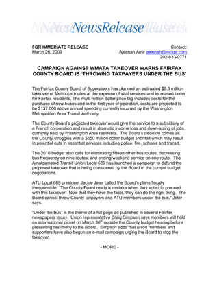 FOR IMMEDIATE RELEASE                                                   Contact:
March 26, 2009                                  Ajeenah Amir ajeenah@mckpr.com
                                                                   202-833-9771

 CAMPAIGN AGAINST WMATA TAKEOVER WARNS FAIRFAX
COUNTY BOARD IS ‘THROWING TAXPAYERS UNDER THE BUS’

The Fairfax County Board of Supervisors has planned an estimated $8.5 million
takeover of Metrobus routes at the expense of vital services and increased taxes
for Fairfax residents. The multi-million dollar price tag includes costs for the
purchase of new buses and in the first year of operation, costs are projected to
be $137,000 above annual spending currently incurred by the Washington
Metropolitan Area Transit Authority.

The County Board’s projected takeover would give the service to a subsidiary of
a French corporation and result in dramatic income loss and down-sizing of jobs
currently held by Washington Area residents. The Board’s decision comes as
the County struggles with a $650 million dollar budget shortfall which may result
in potential cuts in essential services including police, fire, schools and transit.

The 2010 budget also calls for eliminating fifteen other bus routes, decreasing
bus frequency on nine routes, and ending weekend service on one route. The
Amalgamated Transit Union Local 689 has launched a campaign to defund the
proposed takeover that is being considered by the Board in the current budget
negotiations.

ATU Local 689 president Jackie Jeter called the Board’s plans fiscally
irresponsible. “The County Board made a mistake when they voted to proceed
with this takeover. Now that they have the facts, they can do the right thing. The
Board cannot throw County taxpayers and ATU members under the bus,” Jeter
says.

“Under the Bus” is the theme of a full page ad published in several Fairfax
newspapers today. Union representative Craig Simpson says members will hold
an informational picket on March 30th outside the County budget hearing before
presenting testimony to the Board. Simpson adds that union members and
supporters have also begun an e-mail campaign urging the Board to stop the
takeover.

                                     - MORE -
 