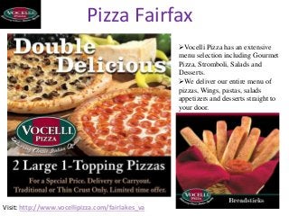 Pizza Fairfax
Visit: http://www.vocellipizza.com/fairlakes_va
Vocelli Pizza has an extensive
menu selection including Gourmet
Pizza, Stromboli, Salads and
Desserts.
We deliver our entire menu of
pizzas, Wings, pastas, salads
appetizers and desserts straight to
your door.
 