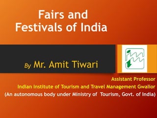 Fairs and
Festivals of India
By Mr. Amit Tiwari
Assistant Professor
Indian Institute of Tourism and Travel Management Gwalior
(An autonomous body under Ministry of Tourism, Govt. of India)
 