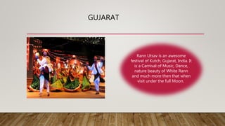 GUJARAT
Rann Utsav is an awesome
festival of Kutch, Gujarat, India. It
is a Carnival of Music, Dance,
nature beauty of White Rann
and much more then that when
visit under the full Moon.
 