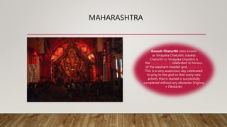 MAHARASHTRA
Ganesh Chaturthi (also known
as Vināyaka Chaturthi, Gaṇēśa
Chaturthī or Vināyaka Chavithi) is
the Hindu festival celebrated in honour
of the elephant-headed god, Ganesha.
This is a very auspicious day celebrated
to pray to the god so that every new
activity that is started is successfully
completed without any obstacles (Vighna
= Obstacle).
 