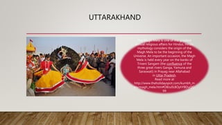 UTTARAKHAND
The Magh Mela is one of the greatest
annual religious affairs for Hindus. Hindu
mythology considers the origin of the
Magh Mela to be the beginning of the
Universe. An important occasion, the Magh
Mela is held every year on the banks of
Triveni Sangam (the confluence of the
three great rivers Ganga, Yamuna and
Saraswati) in Prayag near Allahabad
in Uttar Pradesh.
Read more at
http://www.theholidayspot.com/kumbh_m
ela/magh_mela.htm#O8Ju0L8OyhYBDuQG.
99
 