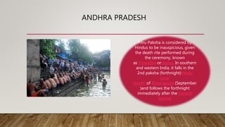 ANDHRA PRADESH
Pitru Paksha is considered by
Hindus to be inauspicious, given
the death rite performed during
the ceremony, known
as Shraddha ortarpan. In southern
and western India, it falls in the
2nd paksha (forthnight)Hindu
lunar
month of Bhadrapada (September
)and follows the forthnight
immediately after the Ganesh
festival
 