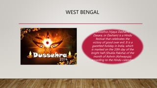 WEST BENGAL
Dussehra (Vijaya Dashami,
Dasara, or Dashain) is a Hindu
festival that celebrates the
victory of good over evil. It is a
gazetted holiday in India, which
is marked on the 10th day of the
bright half (Shukla Paksha) of the
month of Ashvin (Ashwayuja),
according to the Hindu calendar.
 