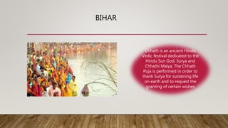 BIHAR
Chhath is an ancient Hindu
Vedic festival dedicated to the
Hindu Sun God, Surya and
Chhathi Maiya. The Chhath
Puja is performed in order to
thank Surya for sustaining life
on earth and to request the
granting of certain wishes
 