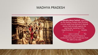 MADHYA PRADESH
Khajuraho dance festival, organised
by the Madhya Pradesh Kala Parishad,
is a one-week-long festival of classical
dances held annually against the
spectacular backdrop of the
magnificently lit Khajuraho temples
in Chhatarpur district of Madhya
Pradesh state in central India. The
Khajuraho Festival of Dance is
conducted every year of February from
the 20th to the 26th.
 