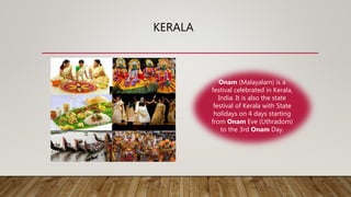 KERALA
Onam (Malayalam) is a
festival celebrated in Kerala,
India. It is also the state
festival of Kerala with State
holidays on 4 days starting
from Onam Eve (Uthradom)
to the 3rd Onam Day.
 