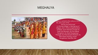 MEGHALYA
Dance is central to the culture of Khasi
life, and a part of the rites of passage.
Dances are performed
in Shnong (village), a Raid (group of
villages), and a Hima (conglomeration
of Raids). Some festivals includes Ka
Shad Suk Mynsiem, Ka Pom-Blang
Nongkrem, Ka-Shad Shyngwiang-
Thangiap, Ka-Shad-Kynjoh Khaskain, Ka
Bam Khana Shnong, Umsan
Nongkharai, Shad Beh Sier.
 