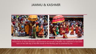 JAMMU & KASHMIR
The Hemis Festival is dedicated to Lord Padmasambhava (Guru Rinpoche) venerated as the Dance
Performance at Hemis Monastery representative reincarnate of Buddha. He is believed to have been
born on the 10th day of the fifth month of the Monkey year as predicted by the Buddha
Shakyamuni.
 