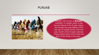 PUNJAB
Vaisakhi also known as Baisakhi,
Vaishakhi, or Vasakhi refers to the
harvest festival of the Punjab region,
the Punjabi new year falling on the
first day of Vaisakh which is the first
solar month of the Punjabi calendar,
Khalsa Sirjana Divas which marks the
birth of the Khalsa in the year ...
 