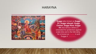 HARAYNA
Gugga (also known as Gugga
Pir, Gugga Jaharpir, Gugga
Chohan, Gugga Rana, Gugga
Vir and various others) is
venerated for protection against
snake bite and is the folk deity .
He is known as Gogaji in and
Gugga Ji Haryana .
 
