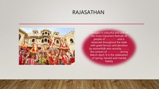 RAJASATHAN
Gangaur is colourful and one of
the most important festivals of
people of Rajasthan and is
observed throughout the state
with great fervour and devotion
by womenfolk who worship Gauri,
the consort of Lord Shiva during
March–April. It is the celebration
of spring, harvest and marital
fidelity
 