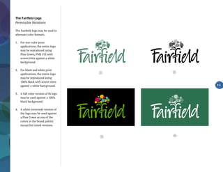 The Fairfield Logo
Permissible Variations
The Fairfield logo may be used in
alternate color formats.
1.	 For one-color print
applications, the entire logo
may be reproduced using
Pine Green, PMS 555 with
screen tints against a white
background.
2.	 For black and white print
applications, the entire logo
may be reproduced using
100% black with screen tints
against a white background.
3.	 A full color version of th logo
may be used against a 100%
black background.
4.	 A white (reversed) version of
the logo may be used against
a Pine Green or any of the
colors in the brand palette
except for tinted versions.
2.5
4
1 2
3
 