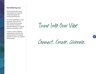 The Fairfield Tag Lines
Several tag lines were tested
among people who represent
various user groups and
marketing professionals.
In a survey submitted to a large
test group, “Tune Into Our
Vibe” tested the best among
other tag line concepts for
tourism marketing. It is targeted
primarily to potential visitors.
“Connect. Create. Celebrate.”
tested the best to promote the
Fairfield lifestyle. It is targeted
primarily to attract new residents
and businesses.
2.6
Co ìt. C ate. Îë .
 