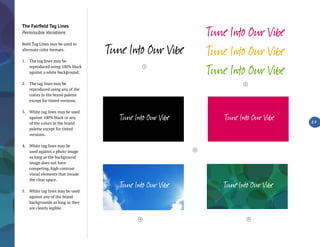 The Fairfield Tag Lines
Permissible Variations
Both Tag Lines may be used in
alternate color formats.
1.	 The tag lines may be
reproduced using 100% black
against a white background.
2.	 The tag lines may be
reproduced using any of the
colors in the brand palette
except for tinted versions.
3.	 White tag lines may be used
against 100% black or any
of the colors in the brand
palette except for tinted
versions.
4.	 White tag lines may be
used against a photo image
as long as the background
image does not have
competing, high contrast
visual elements that invade
the clear space.
5.	 White tag lines may be used
against any of the brand
backgrounds as long as they
are clearly legible.
2.7
4
1
2
3
5
 