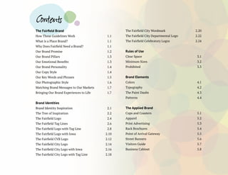 The Fairfield Brand
How These Guidelines Work 	 1.1
What is a Place Brand? 	 1.1
Why Does Fairfield Need a Brand? 	 1.1
Our Brand Promise 	 1.2
Our Brand Pillars 	 1.3
Our Emotional Benefits 	 1.3
Our Brand Personality 	 1.4
Our Copy Style 	 1.4
Our Key Words and Phrases 	 1.5
Our Photographic Style 	 1.6
Matching Brand Messages to Our Markets	 1.7
Bringing Our Brand Experiences to Life	 1.7
Brand Identities
Brand Identity Inspiration 	 2.1
The Tree of Inspiration 	 2.2
The Fairfield Logo 	 2.4
The Fairfield Tag Lines	 2.6
The Fairfield Logo with Tag Line	 2.8
The Fairfield Logo with Iowa	 2.10
The Fairfield CVB Logo 	 2.12
The Fairfield City Logo 	 2.14
The Fairfield City Logo with Iowa 	 2.16
The Fairfield City Logo with Tag Line 	 2.18
The Fairfield City Wordmark 	 2.20
The Fairfield City Departmental Logo 	 2.22
The Fairfield Celebratory Logos 	 2.24
Rules of Use
Clear Space 	 3.1
Minimum Sizes 	 3.2
Prohibited	 3.3
Brand Elements
Colors 	 4.1
Typography 	 4.2
The Paint Daubs	 4.3
Patterns	 4.4
The Applied Brand
Cups and Coasters 	 5.1
Apparel 	 5.2
Print Advertising 	 5.3
Rack Brochures 	 5.4
Point of Arrival Gateway 	 5.5
Street Banners 	 5.6
Visitors Guide 	 5.7
Business Cabinet 	 5.8
Contents
 