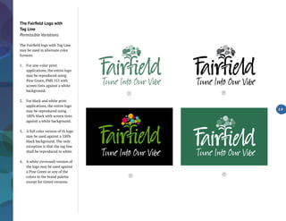 The Fairfield Logo with
Tag Line
Permissible Variations
The Fairfield logo with Tag Line
may be used in alternate color
formats.
1.	 For one-color print
applications, the entire logo
may be reproduced using
Pine Green, PMS 555 with
screen tints against a white
background.
2.	 For black and white print
applications, the entire logo
may be reproduced using
100% black with screen tints
against a white background.
3.	 A full color version of th logo
may be used against a 100%
black background. The only
exception is that the tag line
shall be reproduced in white.
4.	 A white (reversed) version of
the logo may be used against
a Pine Green or any of the
colors in the brand palette
except for tinted versions.
2.9
4
1 2
3
 