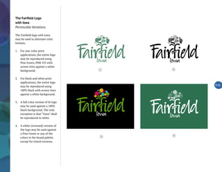 The Fairfield Logo
with Iowa
Permissible Variations
The Fairfield logo with Iowa
may be used in alternate color
formats.
1.	 For one-color print
applications, the entire logo
may be reproduced using
Pine Green, PMS 555 with
screen tints against a white
background.
2.	 For black and white print
applications, the entire logo
may be reproduced using
100% black with screen tints
against a white background.
3.	 A full color version of th logo
may be used against a 100%
black background. The only
exception is that “Iowa” shall
be reproduced in white.
4.	 A white (reversed) version of
the logo may be used against
a Pine Green or any of the
colors in the brand palette
except for tinted versions.
2.11
4
1 2
3
 