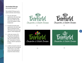 The Fairfield CVB Logo
Permissible Variations
The Fairfield CVB logo may be
used in alternate color formats.
1.	 For one-color print
applications, the entire logo
may be reproduced using
Pine Green, PMS 555 with
screen tints against a white
background.
2.	 For black and white print
applications, the entire logo
may be reproduced using
100% black with screen tints
against a white background.
3.	 A full color version of th
logo may be used against
a 100% black background.
The only exception is that
the “Convention & Visitors
Bureau” shall be reproduced
in white.
4.	 A white (reversed) version of
the logo may be used against
a Pine Green or any of the
colors in the brand palette
except for tinted versions.
2.13
4
1 2
3
 