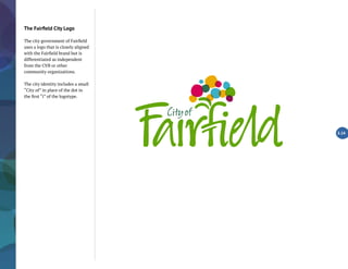 The Fairfield City Logo
The city government of Fairfield
uses a logo that is closely aligned
with the Fairfield brand but is
differentiated as independent
from the CVB or other
community organizations.
The city identity includes a small
“City of” in place of the dot in
the first “i” of the logotype.
2.14
 