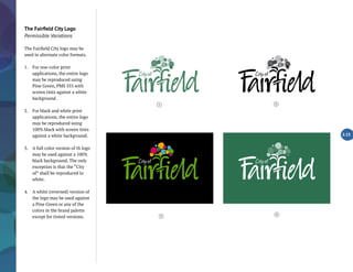 The Fairfield City Logo
Permissible Variations
The Fairfield City logo may be
used in alternate color formats.
1.	 For one-color print
applications, the entire logo
may be reproduced using
Pine Green, PMS 555 with
screen tints against a white
background.
2.	 For black and white print
applications, the entire logo
may be reproduced using
100% black with screen tints
against a white background.
3.	 A full color version of th logo
may be used against a 100%
black background. The only
exception is that the “City
of” shall be reproduced in
white.
4.	 A white (reversed) version of
the logo may be used against
a Pine Green or any of the
colors in the brand palette
except for tinted versions.
2.15
4
1 2
3
 