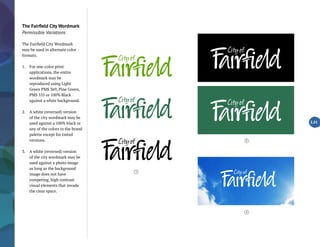 The Fairfield City Wordmark
Permissible Variations
The Fairfield City Wordmark
may be used in alternate color
formats.
1.	 For one-color print
applications, the entire
wordmark may be
reproduced using Light
Green PMS 369, Pine Green,
PMS 555 or 100% Black
against a white background.
2.	 A white (reversed) version
of the city wordmark may be
used against a 100% black or
any of the colors in the brand
palette except for tinted
versions.
3.	 A white (reversed) version
of the city wordmark may be
used against a photo image
as long as the background
image does not have
competing, high contrast
visual elements that invade
the clear space.
2.21
1
2
3
 