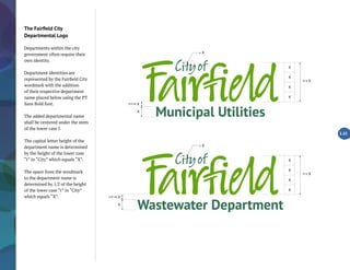 Municipal Utilities
= X
X
(1/2 of) X
(4 x) X
X
X
X
X
Wastewater Department
= X
X
(1/2 of) X
(4 x) X
X
X
X
X
The Fairfield City
Departmental Logo
Departments within the city
government often require their
own identity.
Department identities are
represented by the Fairfield City
wordmark with the addition
of their respective department
name placed below using the PT
Sans Bold font.
The added departmental name
shall be centered under the stem
of the lower case f.
The capital letter height of the
department name is determined
by the height of the lower case
“t” in “City” which equals “X”.
The space from the wordmark
to the department name is
determined by 1/2 of the height
of the lower case “t” in “City”
which equals “X”.
2.22
 