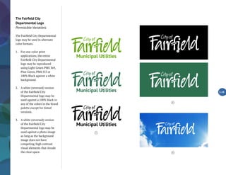 The Fairfield City
Departmental Logo
Permissible Variations
The Fairfield City Departmental
logo may be used in alternate
color formats.
1.	 For one-color print
applications, the entire
Fairfield City Departmental
logo may be reproduced
using Light Green PMS 369,
Pine Green, PMS 555 or
100% Black against a white
background.
2.	 A white (reversed) version
of the Fairfield City
Departmental logo may be
used against a 100% black or
any of the colors in the brand
palette except for tinted
versions.
3.	 A white (reversed) version
of the Fairfield City
Departmental logo may be
used against a photo image
as long as the background
image does not have
competing, high contrast
visual elements that invade
the clear space.
2.23
2
1
2
3
 