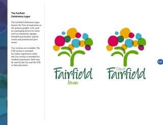 The Fairfield
Celebratory Logos
The Fairfield Celebratory logos
feature the Tree of Inspiration as
the primary graphic to be used
as a packaging device for items
such as community signage,
branded merchandise, special
events and promotional give-
aways.
Two versions are available. The
CVB version is intended
for visitor experiences while
the City version is intended for
resident experiences. Both may
be used by the City and the CVB
at their discretion.
2.24
 