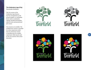 The Celebratory Logo (City)
Permissible Variations
The City version of the
Celebratory logo features
the Tree of Inspiration as the
primary graphic as a packaging
device such as community
signage, branded merchandise,
special events and promotional
give-aways.
Two versions are available. The
Fairfield Iowa version is intended
for visitor experiences while
the City of Fairview version
is intended more for resident
experiences. Both may be used
by the City and the CVB at their
discretion.
2.26
 