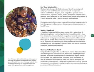 How These Guidelines Work
The brand guidelines provide the directions and ideas for portraying and
unifying how the Fairfield identity is communicated. In conjunction
with the Fairfield Brand Blueprint, it acts as a guidance system to inform
communications, experience delivery, product development and public policy
programs. It will shape what we want people to think and feel about Fairfield as
a visitor destination and as a place to live, study and do business.
Photography used in this document is selected from original images provided by
local photographers and several stock libraries to present the character of the
Fairfield brand.
What is a Place Brand?
A place brand makes and fulfills a valued promise. It is a unique blend of
physical, intangible and emotional qualities that clearly differentiate a place
from other choices. Importantly, it acts as a guidance system to prioritize and
influence every message, process, decision, communication, and investment
that shapes the identity of the community. Branding can be considered to be
the art and science of orchestrating the distinctive messages and experiences
that we most want associated with Fairfield to ensure that they are as unifying,
compelling, and rewarding as possible.
Why Does Fairfield Need a Brand?
Competition between places has never been more intense. Our customers have
overwhelming choices and are faced with thousands of competing messages
every day. What target audiences think of Fairfield directly impacts whether
they will spend time and money here. To compete in this environment we
must be focused and differentiate the city in ways that are meaningful and
compelling to these audiences. The Fairfield brand provides a unifying umbrella
to consistently present the city’s leading strengths, experiences, words, imagery,
products, and distinctive character.
1.1
Note: The purpose of this Style Guide is to provide examples and
ideas of the type of images and subjects that should be used to
present the Fairfield brand. Some of the images used in the Guide
are from stock images that may feature subjects at locations
outside of the region, and are provided as examples only.
 