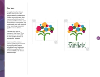 Clear Space
For applications that feature
the Tree of Inspiration, the
distance defined by the height of
the dark green color paint daub
represents the minimum clear
space required between the outer
most elements of the graphic and
the definable outer edge of a field
or the nearest edge of another
graphic or visual element.
The clear space must be
maintained at all times. These
areas must never be invaded
by other graphics, borders or
photographic elements.
In rare cases, low contrast
patterns, photographic elements
or watermarks may appear
behind the Tree of Inspiration
and Celebratory Logo but it is
recommended that all versions
remain isolated.
3.2
 