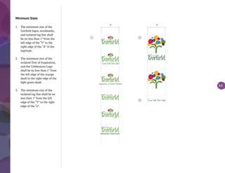 Minimum Sizes
1.	 The minimum size of the
Fairfield logos, wordmarks,
and isolated tag line shall
be no less than 1” from the
left edge of the “F” to the
right edge of the “d” in the
logotype.
2.	 The minimum size of the
isolated Tree of Inspiration,
and the Celebratory Logo
shall be no less than 1” from
the left edge of the orange
daub to the right edge of the
light green daub.
3.	 The minimum size of the
isolated tag line shall be no
less than 1” from the left
edge of the “T” to the right
edge of the “e”.
3.3
1" 1"
Wastewater Department
1 2
3
 