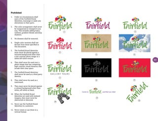 Prohibited
1.	 Under no circumstances shall
	 users of the Fairfield Brand
Identities, rearrange or make any
alterations to their parts.
2.	 The color arrangement shall never
be reorganized or changed in any
way. This includes adding halos,
outlines, gradient blends and drop
shadows.
3.	 No element shall be removed.
4.	 Single color versions shall not
deviate from those specified in
this document.
5.	 The Fairfield Brand Identities
must never be placed against a
textured background other than
a low contrast photo image or a
white/off-white texture.
6.	 They shall never be used over a
photo image that has competing,
high contrast visual elements that
invade their clear space.
7.	 The Fairfield Brand Identities
shall never be used as a third party
identity.
8.	 They shall never be used as a
watermark.
9.	 They must never be placed against
a colored background other than
white, off-white or black.
10.	 When the Fairfield Brand
Identities are used with isolated
imagery, they must never be
obstructed or obscured.
11.	 Never use the Fairfield Brand
Identities in a sentence.
12.	 Never rotate or use them in a
vertical format.
Come to and feel our vibe!
G A L L E R Y T O U R S
4
1 2 3
5 6
7
8 9
10
11
12
3.4
 